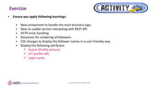 www.webstackacademy.com
Exercise
• Ensure you apply following learnings:
 New component to handle the main business logic
 New re-usable service interacting with REST API
 HTTP error handling
 Directives for rendering all followers
 CSS changes to display the follower names in a user friendly way
 Display the following attributes:
 Avatar (Profile picture)
 GIT profile URL
 Login name
 