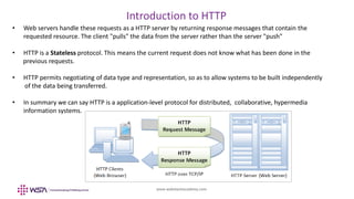www.webstackacademy.com
Introduction to HTTP
• Web servers handle these requests as a HTTP server by returning response messages that contain the
requested resource. The client "pulls" the data from the server rather than the server "push"
• HTTP is a Stateless protocol. This means the current request does not know what has been done in the
previous requests.
• HTTP permits negotiating of data type and representation, so as to allow systems to be built independently
of the data being transferred.
• In summary we can say HTTP is a application-level protocol for distributed, collaborative, hypermedia
information systems.
 