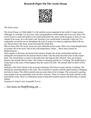 Research Paper On The Arctic Ocean
The Arctic ocean
The Arctic Ocean is of little depth. It is the smallest ocean compared to the world s 5 major oceans.
Although, we consider it as an ocean, some oceanographers would simply state it as a sea. Since The
Arctic Ocean is small and shallow you would understand why some would recognize it more as a sea
instead of an ocean. Its is obviously cold, freezing if you would prefer to describe it that way. It is
moderately covered by sea ice throughout the year. In winter it is almost completely filled with sea
ice. Did you know the Arctic ocean surrounds the North Pole.
Did you know that The Arctic ocean was once called the frozen ocean. There was a long thought about
no oceanic life in the arctic. Due to the cold temperatures, sheets ... Show more content on
Helpwriting.net ...
They migrate so that they can breed in the summer. People rely on the coastal plain and they are
ruining the environment for the animals that live there. Like the polar bear that relies on the coastal
plain. The coastal plain is a home to the polar bear and requires their lifestyle. They are trying to
preserve the animals that live there. The climate is changing and the ice is melting. The temperature is
rising more in the arctic, If this happens then the waters will shift. The animals that live there will be
affected.
Drilling in The Arctic Ocean is the ecosystem changing. The home to many animals is melting. The
drilling has caused problems to the water. The ecosystem is sensitive and the rapid melting is changing
the home to many. This affects animals and can cause them to be in danger. The ecosystem is gaining
more people to go see and people want use their resources. There is a reserve for many animals on the
land and the ocean. There is a federation trying to help these animals and provide them they re natural
habitat.
O penness C aring E xotic A greeable N ot so
... Get more on HelpWriting.net ...
 