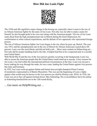 How Did Joe Louis Fight
The 1930s and 40s signified a major change in the boxing era, especially when it came to the rise of
an African American fighter by the name of Joe Louis. Not only was Joe able to make a name for
himself, he also brought pride to his own race along with the American people. The rise of Joe Louis
came about from the high unemployment rate in Detroit during the Great Depression, his
conformation to white cultural expectations, and the defeats of two opponents who represented foreign
powers.
The rise of African American fighter Joe Louis began in the city where he grew up, Detroit. The year
was 1932, and the unemployment rate in the city of Detroit for African Americans soared above 60
percent. Louis was like most blacks and did not hold a job ... Show more content on Helpwriting.net ...
Not only did his proper handling lead to the title, it helped lead him to be a respected man in a racially
torn United States.
With World War II and the rise of the Axis powers quickly occurring in the background, Louis was
able to assure the American people that the United States could stand up to anyone. A key reasons for
Joe Louis s rise lied within the international political circumstances at the time. Louis was not just a
boxer making his way through the ranks; he was a man, leading the United States against Axis powers
like Italy and Germany.
In 1935, Joe Louis went up against Italian and former heavyweight champion Primo Carnera
(Considered a representative of Benito Mussolini). This was just the beginning of Louis s fights
against what would soon be known as the Axis powers (as cited by History.com, 2016). In 1936, Joe
Louis was set to face off against German boxer, Max Schmeling. His overconfidence led to his defeat
as Schmeling knocked him out in the 12th round (Kelly,
... Get more on HelpWriting.net ...
 