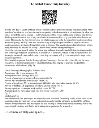 The Global Cruise Ship Industry
It is the first day of your Caribbean cruise vacation and you are overwhelmed with excitement. After
months of anticipation you have arrived at the port of embarkation only to be welcomed by a line that
circles around the arrival lounge. (Fig.1) Undenounced to a rookie in the game of cruise ship travel,
this lengthy embarkation line is only the first to be encountered in every port to be visited while on
cruise. This is only the first hiccup while on what is supposed to be the stress free vacation you have
been anticipating. As ship capacities increase along with passenger attendance, regular customer
service operations are taking longer than usual to process. The recent enhanced developments within
these processes are ancient for luxury ... Show more content on Helpwriting.net ...
Given the expected growth within the cruise ship industry it is understandable that the investment in
new technology to remain competitive in the market is imminent. Which is why the cohesion of the
passenger s smart devices and the total cruise ship experience will give the competitive edge in this
progressing market.
The chart below proves that the demographics of passengers that bored a cruise ship are the most
susceptible to the implementation of smart technology thus helping to alleviate the problems
encountered while aboard. (Fig. 2)
Cruise Passenger Demographic Statistics Data
Average age of a cruise passenger 50 +
Average household earnings $109,000
Percent of passengers who are college graduates 86 %
Percent who are married and work full time 62 %
Percent of people age 25+ with earnings of $40,000+ who have taken a cruise 44.6 %
Percent of the total US population who have taken a cruise 19.9 %
Average spent per person per week on their cruise $1,770
Average spent per person per week on a non cruise vacation $1,200
Fig. 2
Market Analysis
The table reveals that passengers are normally older, educated, financially stable, which leads to the
assumption that they are well versed in technology and would be willing to use the RFID s if they
were to be implemented. The passengers are also willing to spend more money than they would on a
conventional vacation, and that in itself sets up the expectation for a seamless
... Get more on HelpWriting.net ...
 