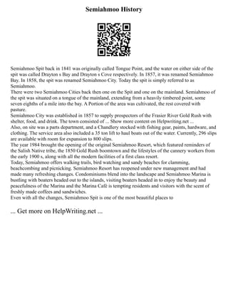 Semiahmoo History
Semiahmoo Spit back in 1841 was originally called Tongue Point, and the water on either side of the
spit was called Drayton s Bay and Drayton s Cove respectively. In 1857, it was renamed Semiahmoo
Bay. In 1858, the spit was renamed Semiahmoo City. Today the spit is simply referred to as
Semiahmoo.
There were two Semiahmoo Cities back then one on the Spit and one on the mainland. Semiahmoo of
the spit was situated on a tongue of the mainland, extending from a heavily timbered point, some
seven eighths of a mile into the bay. A Portion of the area was cultivated, the rest covered with
pasture.
Semiahmoo City was established in 1857 to supply prospectors of the Frasier River Gold Rush with
shelter, food, and drink. The town consisted of ... Show more content on Helpwriting.net ...
Also, on site was a parts department, and a Chandlery stocked with fishing gear, paints, hardware, and
clothing. The service area also included a 35 ton lift to haul boats out of the water. Currently, 296 slips
are available with room for expansion to 800 slips.
The year 1984 brought the opening of the original Semiahmoo Resort, which featured reminders of
the Salish Native tribe, the 1850 Gold Rush boomtown and the lifestyles of the cannery workers from
the early 1900 s, along with all the modern facilities of a first class resort.
Today, Semiahmoo offers walking trails, bird watching and sandy beaches for clamming,
beachcombing and picnicking. Semiahmoo Resort has reopened under new management and had
made many refreshing changes. Condominiums blend into the landscape and Semiahmoo Marina is
bustling with boaters headed out to the islands, visiting boaters headed in to enjoy the beauty and
peacefulness of the Marina and the Marina Café is tempting residents and visitors with the scent of
freshly made coffees and sandwiches.
Even with all the changes, Semiahmoo Spit is one of the most beautiful places to
... Get more on HelpWriting.net ...
 