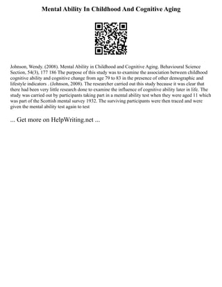 Mental Ability In Childhood And Cognitive Aging
Johnson, Wendy. (2008). Mental Ability in Childhood and Cognitive Aging. Behavioural Science
Section, 54(3), 177 186 The purpose of this study was to examine the association between childhood
cognitive ability and cognitive change from age 79 to 83 in the presence of other demographic and
lifestyle indicators . (Johnson, 2008). The researcher carried out this study because it was clear that
there had been very little research done to examine the influence of cognitive ability later in life. The
study was carried out by participants taking part in a mental ability test when they were aged 11 which
was part of the Scottish mental survey 1932. The surviving participants were then traced and were
given the mental ability test again to test
... Get more on HelpWriting.net ...
 