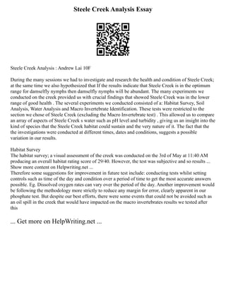 Steele Creek Analysis Essay
Steele Creek Analysis : Andrew Lai 10F
During the many sessions we had to investigate and research the health and condition of Steele Creek;
at the same time we also hypothesized that If the results indicate that Steele Creek is in the optimum
range for damselfly nymphs then damselfly nymphs will be abundant. The many experiments we
conducted on the creek provided us with crucial findings that showed Steele Creek was in the lower
range of good health . The several experiments we conducted consisted of a: Habitat Survey, Soil
Analysis, Water Analysis and Macro Invertebrate Identification. These tests were restricted to the
section we chose of Steele Creek (excluding the Macro Invertebrate test) . This allowed us to compare
an array of aspects of Steele Creek s water such as pH level and turbidity , giving us an insight into the
kind of species that the Steele Creek habitat could sustain and the very nature of it. The fact that the
the investigations were conducted at different times, dates and conditions, suggests a possible
variation in our results.
Habitat Survey
The habitat survey; a visual assessment of the creek was conducted on the 3rd of May at 11:40 AM
producing an overall habitat rating score of 29/40. However, the test was subjective and so results ...
Show more content on Helpwriting.net ...
Therefore some suggestions for improvement in future test include: conducting tests whilst setting
controls such as time of the day and condition over a period of time to get the most accurate answers
possible. Eg. Dissolved oxygen rates can vary over the period of the day. Another improvement would
be following the methodology more strictly to reduce any margin for error, clearly apparent in our
phosphate test. But despite our best efforts, there were some events that could not be avoided such as
an oil spill in the creek that would have impacted on the macro invertebrates results we tested after
this
... Get more on HelpWriting.net ...
 