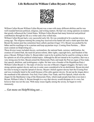 Life Reflected In William Cullen Bryant s Poetry
William Cullen Bryant William Cullen Bryant was a man with many different abilities and he was
well rounded between political, religious, and writing matters. He had very strong opinions on matters
that greatly influenced the United States. William Cullen Bryant had many historical and political
contributions through his life as a writer and a free willed man.
William Cullen Bryant had a very successful early life. He was considered to be a puritan since a
young age. The religious training the young boy received at his hands left such a mark upon him that
Bryant the mature poet has sometimes been called a puritan (Unger 151). Bryant was pushed by his
father and his teachings to be a puritan and keep up puritan ways. Coming from Puritans, ... Show
more content on Helpwriting.net ...
These diverse issues included slavery, sectionalism, the national bank, currency stabilization, the
creation of Central Park, the need for prison reform, labor rights, copyright laws, and freedom of the
press ( Bryant, William Cullen 3). Bryant didn t want to be in politics but he used his writing to show
his opinion on all of his political related topics. Although he did not intend to be in politics, that was a
very strong area for him. Bryant joined the Democratic Party and made the Post an organ of free trade,
free speech, abolition, and workingmen s rights. He later was a founder of the Republican Party (
William Cullen Bryant 1). The topic of slavery was one of Bryant s biggest struggles. He had a very
strong opinion against slavery and was in some cases considered to be an abolitionist. Bryant devoted
his time to trying to stop the spread of slavery. Bryant s beliefs against slavery hurt the Evening Post
and was eventually hated in the south because of his edits against slavery. He put up the slogan above
the masthead of the editorials: Free Soil, Free Labor, Free Trade, and Free Speech, which was the
slogan for the Barnburner wing of the Democratic Party, which made people hate him even more (
Bryant, William Cullen 3). Bryant thought in a way that slavery would dissipate on it s own, but
however that was not the case. With many issues legally among the savery, he began to write
immensely
... Get more on HelpWriting.net ...
 