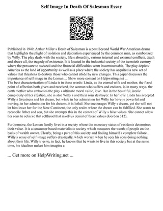 Self Image In Death Of Salesman Essay
Published in 1949, Arthur Miller s Death of Salesman is a post Second World War American drama
that highlights the plight of isolation and desolation experienced by the common man, as symbolized
by Willy. The play deals with the society, life s absurdity, various internal and external conflicts, death
and above all, the tragedy of existence. It is located in the industrial society of the twentieth century
where the pressure to succeed and the financial difficulties seem insurmountable. The play depicts
America as the land of opportunity as well as a place where the society has acquired a new set of
values that threatens to destroy those who cannot abide by new changes. This paper discusses the
importance of self image in the Loman ... Show more content on Helpwriting.net ...
The best characterization of Linda is in these words: Linda, as the eternal wife and mother, the fixed
point of affection both given and received, the woman who suffers and endures, is in many ways, the
earth mother who embodies the play s ultimate moral value, love. But in the beautiful, ironic
complexity of her creation, she is also Willy s and their sons destroyer. In her love Linda has accepted
Willy s Greatness and his dream, but while in her admiration for Willy her love is powerful and
moving, in her admiration for his dreams, it is lethal. She encourages Willy s dream, yet she will not
let him leave her for the New Continent, the only realm where the dream can be fulfilled. She wants to
reconcile father and son, but she attempts this in the context of Willy s false values. She cannot allow
her sons to achieve that selfhood that involves denial of these values (Gordon 312).
Furthermore, the Loman family lives in a society where the monetary status of residents determines
their value. It is a consumer based materialistic society which measures the worth of people on the
basis of wealth owner. Clearly, being a part of this society and finding himself a complete failure ,
Willy s sense of self image suffers drastically, which worsen when he sees his sons doing nothing
about their life. Willy tries to, in fact, he knows that he wants to live in this society but at the same
time, his idealism makes him imagine a
... Get more on HelpWriting.net ...
 