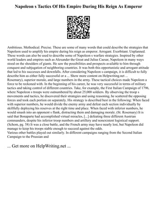 Napoleon s Tactics Of His Empire During His Reign As Emperor
Ambitious. Methodical. Precise. These are some of many words that could describe the strategies that
Napoleon used to amplify his empire during his reign as emperor. Arrogant. Exorbitant. Unplanned.
These words can also be used to describe some of Napoleon s warfare strategies. Inspired by other
world leaders and empires such as Alexander the Great and Julius Caesar, Napoleon in many ways
stood on the shoulders of giants. He saw the possibilities and prospects available to him through
conquest and subjugation of neighboring countries. It was both this opportunistic and arrogant attitude
that led to his successes and downfalls. After considering Napoleon s campaign, it is difficult to fully
describe him as either fully successful or a ... Show more content on Helpwriting.net ...
Rosemary), superior morale, and large numbers in the army. These tactical choices made Napoleon a
force to be reckoned with. In the beginning of his career, he was very successful in terms of military
tactics and taking control of different countries. Take, for example, the First Italian Campaign of 1796,
where Napoleon s troops were outnumbered by about 25,000 soldiers. By observing the troop s
movements and tactics, he discovered their strategies and using reasoning, he scattered the opposing
forces and took each portion on separately. His strategy is described best in the following: When faced
with superior numbers, he would divide the enemy army and defeat each section individually by
skillfully deploying his reserves at the right time and place. When faced with inferior numbers, he
would smash into an opponent s flank, distracting them and damaging morale. (St. Rosemary) It is
said that Bonaparte had accomplished virtual miracles, [...] defeating three different Austrian
commanders, despite his inferior troop numbers and artillery and nonexistent logistical support.
(Schom, pg. 58) It was a close battle, and the French army may have nearly lost, but Napoleon did
manage to keep his troops stable enough to succeed against the odds.
Various other battles played out similarly. In different campaigns ranging from the Second Italian
Campaign to the Prussian and
... Get more on HelpWriting.net ...
 