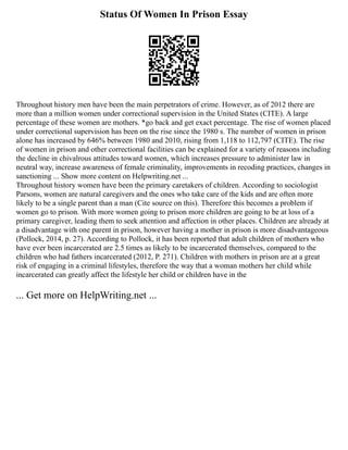 Status Of Women In Prison Essay
Throughout history men have been the main perpetrators of crime. However, as of 2012 there are
more than a million women under correctional supervision in the United States (CITE). A large
percentage of these women are mothers. *go back and get exact percentage. The rise of women placed
under correctional supervision has been on the rise since the 1980 s. The number of women in prison
alone has increased by 646% between 1980 and 2010, rising from 1,118 to 112,797 (CITE). The rise
of women in prison and other correctional facilities can be explained for a variety of reasons including
the decline in chivalrous attitudes toward women, which increases pressure to administer law in
neutral way, increase awareness of female criminality, improvements in recoding practices, changes in
sanctioning ... Show more content on Helpwriting.net ...
Throughout history women have been the primary caretakers of children. According to sociologist
Parsons, women are natural caregivers and the ones who take care of the kids and are often more
likely to be a single parent than a man (Cite source on this). Therefore this becomes a problem if
women go to prison. With more women going to prison more children are going to be at loss of a
primary caregiver, leading them to seek attention and affection in other places. Children are already at
a disadvantage with one parent in prison, however having a mother in prison is more disadvantageous
(Pollock, 2014, p. 27). According to Pollock, it has been reported that adult children of mothers who
have ever been incarcerated are 2.5 times as likely to be incarcerated themselves, compared to the
children who had fathers incarcerated (2012, P. 271). Children with mothers in prison are at a great
risk of engaging in a criminal lifestyles, therefore the way that a woman mothers her child while
incarcerated can greatly affect the lifestyle her child or children have in the
... Get more on HelpWriting.net ...
 