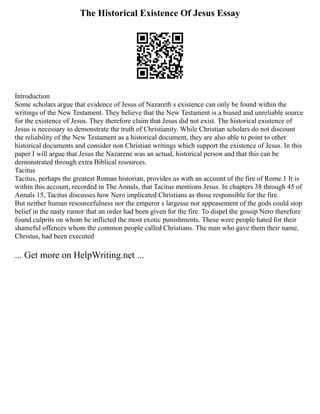 The Historical Existence Of Jesus Essay
Introduction
Some scholars argue that evidence of Jesus of Nazareth s existence can only be found within the
writings of the New Testament. They believe that the New Testament is a biased and unreliable source
for the existence of Jesus. They therefore claim that Jesus did not exist. The historical existence of
Jesus is necessary to demonstrate the truth of Christianity. While Christian scholars do not discount
the reliability of the New Testament as a historical document, they are also able to point to other
historical documents and consider non Christian writings which support the existence of Jesus. In this
paper I will argue that Jesus the Nazarene was an actual, historical person and that this can be
demonstrated through extra Biblical resources.
Tacitus
Tacitus, perhaps the greatest Roman historian, provides us with an account of the fire of Rome.1 It is
within this account, recorded in The Annals, that Tacitus mentions Jesus. In chapters 38 through 45 of
Annals 15, Tacitus discusses how Nero implicated Christians as those responsible for the fire.
But neither human resourcefulness nor the emperor s largesse nor appeasement of the gods could stop
belief in the nasty rumor that an order had been given for the fire. To dispel the gossip Nero therefore
found culprits on whom he inflicted the most exotic punishments. These were people hated for their
shameful offences whom the common people called Christians. The man who gave them their name,
Christus, had been executed
... Get more on HelpWriting.net ...
 