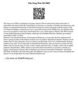 The Iraq War Of 2003
The Iraq war of 2003 is a blueprint of tyranny which is full of controversial ideas and works of
individuals who believe that the United States of America is a crusader of freedom and democracy and
killing or unintentional homicide of substantial amount of civilians alongside with the targets of the
U.S marines (Saddam s armed forces) was a successful mission in the Middle East. An operation that
was to be executed in a time limit, transformed into a war, which began in March 19th 2003 Invasion
of Iraq dubbed Operation Iraqi Freedom, which got rid of Saddam Hussein s Baathist government.
And ended in May 1st 2003.
Realism is the preeminent theory of International Relations, as it provides the best explanation for
what is going on today in the modern world in case of conflicts and political disputes. Realism can be
broken down in three elements: Survival, Statism and Self Help. Survival is fundamentally the basic
instinct of any state. Not to forget that in International Relations, states are known as Actors (O Neil,
2009). Survival mostly kicks in when a state is under anarchical rule, or simply a state with no higher
authority (Mearsheimer, 2008). Statism on the other hand concentrates on economic controls of a
highly centralized government often extending to government ownership of industries. And finally
Self Help. Self Help is basically being able and adapted to succour one s state in times of hardship and
distress. Even though there are many different elements and
... Get more on HelpWriting.net ...
 