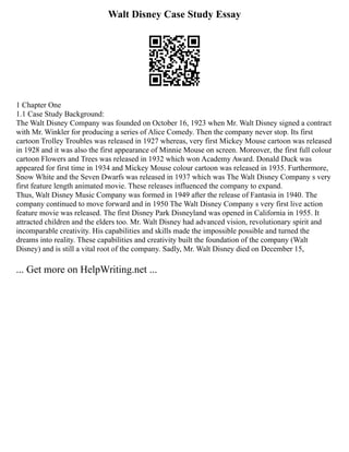 Walt Disney Case Study Essay
1 Chapter One
1.1 Case Study Background:
The Walt Disney Company was founded on October 16, 1923 when Mr. Walt Disney signed a contract
with Mr. Winkler for producing a series of Alice Comedy. Then the company never stop. Its first
cartoon Trolley Troubles was released in 1927 whereas, very first Mickey Mouse cartoon was released
in 1928 and it was also the first appearance of Minnie Mouse on screen. Moreover, the first full colour
cartoon Flowers and Trees was released in 1932 which won Academy Award. Donald Duck was
appeared for first time in 1934 and Mickey Mouse colour cartoon was released in 1935. Furthermore,
Snow White and the Seven Dwarfs was released in 1937 which was The Walt Disney Company s very
first feature length animated movie. These releases influenced the company to expand.
Thus, Walt Disney Music Company was formed in 1949 after the release of Fantasia in 1940. The
company continued to move forward and in 1950 The Walt Disney Company s very first live action
feature movie was released. The first Disney Park Disneyland was opened in California in 1955. It
attracted children and the elders too. Mr. Walt Disney had advanced vision, revolutionary spirit and
incomparable creativity. His capabilities and skills made the impossible possible and turned the
dreams into reality. These capabilities and creativity built the foundation of the company (Walt
Disney) and is still a vital root of the company. Sadly, Mr. Walt Disney died on December 15,
... Get more on HelpWriting.net ...
 