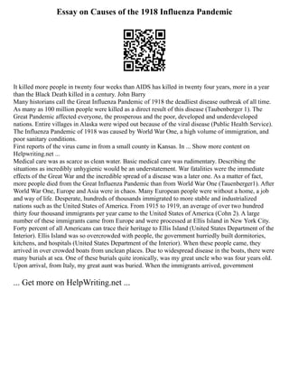Essay on Causes of the 1918 Influenza Pandemic
It killed more people in twenty four weeks than AIDS has killed in twenty four years, more in a year
than the Black Death killed in a century. John Barry
Many historians call the Great Influenza Pandemic of 1918 the deadliest disease outbreak of all time.
As many as 100 million people were killed as a direct result of this disease (Taubenberger 1). The
Great Pandemic affected everyone, the prosperous and the poor, developed and underdeveloped
nations. Entire villages in Alaska were wiped out because of the viral disease (Public Health Service).
The Influenza Pandemic of 1918 was caused by World War One, a high volume of immigration, and
poor sanitary conditions.
First reports of the virus came in from a small county in Kansas. In ... Show more content on
Helpwriting.net ...
Medical care was as scarce as clean water. Basic medical care was rudimentary. Describing the
situations as incredibly unhygienic would be an understatement. War fatalities were the immediate
effects of the Great War and the incredible spread of a disease was a later one. As a matter of fact,
more people died from the Great Influenza Pandemic than from World War One (Tauenberger1). After
World War One, Europe and Asia were in chaos. Many European people were without a home, a job
and way of life. Desperate, hundreds of thousands immigrated to more stable and industrialized
nations such as the United States of America. From 1915 to 1919, an average of over two hundred
thirty four thousand immigrants per year came to the United States of America (Cohn 2). A large
number of these immigrants came from Europe and were processed at Ellis Island in New York City.
Forty percent of all Americans can trace their heritage to Ellis Island (United States Department of the
Interior). Ellis Island was so overcrowded with people, the government hurriedly built dormitories,
kitchens, and hospitals (United States Department of the Interior). When these people came, they
arrived in over crowded boats from unclean places. Due to widespread disease in the boats, there were
many burials at sea. One of these burials quite ironically, was my great uncle who was four years old.
Upon arrival, from Italy, my great aunt was buried. When the immigrants arrived, government
... Get more on HelpWriting.net ...
 
