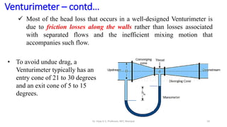 10
Venturimeter – contd…
 Most of the head loss that occurs in a well-designed Venturimeter is
due to friction losses along the walls rather than losses associated
with separated flows and the inefficient mixing motion that
accompanies such flow.
• To avoid undue drag, a
Venturimeter typically has an
entry cone of 21 to 30 degrees
and an exit cone of 5 to 15
degrees.
Dr. Vijay G S, Professor, MIT, Manipal
 