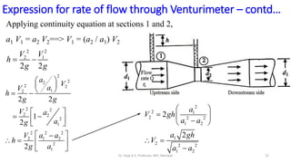 Applying continuity equation at sections 1 and 2,
a1 V1 = a2 V2==> V1 = (a2 / a1) V2
2 2
2 1
2 2
 
V V
h
g g
2
2 1
2 2 2
1 2
1
2 2 2
1 2
2
2
 
  

 
 

a
V gh
a a
a gh
V
a a
2
2
2
2 2
1
2
2 2
2 2
2
1
2 2 2
2 1 2
2
1
2 2
1
2
2
 
 
 
 
 
 
 
 
 

   
 
a
V
a
V
h
g g
V a
a
g
V a a
h
g a
Expression for rate of flow through Venturimeter – contd…
12
Dr. Vijay G S, Professor, MIT, Manipal
 