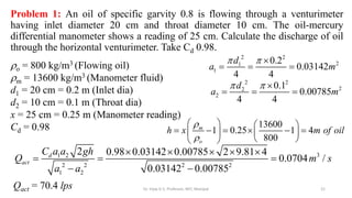 Problem 1: An oil of specific garvity 0.8 is flowing through a venturimeter
having inlet diameter 20 cm and throat diameter 10 cm. The oil-mercury
differential manometer shows a reading of 25 cm. Calculate the discharge of oil
through the horizontal venturimeter. Take Cd 0.98.
o = 800 kg/m3 (Flowing oil)
m = 13600 kg/m3 (Manometer fluid)
d1 = 20 cm = 0.2 m (Inlet dia)
d2 = 10 cm = 0.1 m (Throat dia)
x = 25 cm = 0.25 m (Manometer reading)
Cd = 0.98
2 2
2
1
1
0.2
0.03142
4 4
d
a m
  
  
2 2
2
2
2
0.1
0.00785
4 4
d
a m
  
  
13600
1 0.25 1 4
800
m
o
h x m of oil


   
     
   
 
 
3
1 2
2 2 2 2
1 2
2 0.98 0.03142 0.00785 2 9.81 4
0.0704 /
0.03142 0.00785
d
act
C a a gh
Q m s
a a
    
  
 
Qact = 70.4 lps 21
Dr. Vijay G S, Professor, MIT, Manipal
 