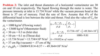 Problem 2: The inlet and throat diameters of a horizontal venturimeter are 30
cm and 10 cm respectively. The liquid flowing through the meter is water. The
pressure intensity at inlet is 13.734 N/cm2 while the vacuum pressure head at the
throat is 37 cm of mercury. Find the rate of flow. Assume that 4% of the
differential head is lost between the inlet and throat. Find also the value of Cd for
the venturimeter.
o = 1000 kg/m3 (Flowing water)
m = 13600 kg/m3 (Manometer fluid)
d1 = 30 cm = 0.3 m (Inlet dia)
d2 = 10 cm = 0.1 m (Throat dia)
p1 = 13.734 N/cm2 = 13.734×104 N/m2
h2 = 37 cm Hg (vacuum) = -37 cm of Hg
p2 = Hggh2 = 13600×9.81×-0.37 = - 49.364×103 N/m2
 
1 2
4 3
1 2
1
13.734 10 49.364 10
1000 9.81
19.032
m
o o
o
p p
h x
g
p p
h
g
h m of water

 

 

  
 
 
   

  


22
Dr. Vijay G S, Professor, MIT, Manipal
 