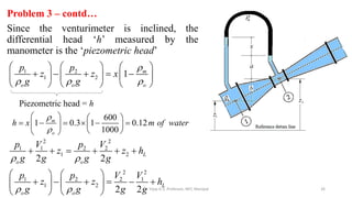 Problem 3 – contd…
Since the venturimeter is inclined, the
differential head ‘h’ measured by the
manometer is the ‘piezometric head’
26
1 2
1 2 1

  
     
    
     
     
m
o o o
p p
z z x
g g
Piezometric head = h
600
1 0.3 1 0.12
1000
m
o
h x m of water


   
     
   
 
 
2 2
1 1 2 2
1 2
2 2
1 2 2 1
1 2
2 2
2 2
L
o o
L
o o
p V p V
z z h
g g g g
p p V V
z z h
g g g g
 
 
     
   
     
   
    Dr. Vijay G S, Professor, MIT, Manipal
 