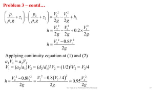 Problem 3 – contd…
27
2 2
1 2 2 1
1 2
2 2
L
o o
p p V V
z z h
g g g g
 
   
     
   
   
Applying continuity equation at (1) and (2)
a1V1 = a2V2
V1 = (a2/a1)V2 = (d2/d1)2V2 = (1/2)2V2 = V2/4
 
2
2
2 2 2
2 2
2 1 2
0.8 / 4
0.8
0.95
2 2 2
V V
V V V
h
g g g


  
2 2 2
2 1 1
2 2
2 1
0.2
2 2 2
0.8
2
V V V
h
g g g
V V
h
g
   


Dr. Vijay G S, Professor, MIT, Manipal
 