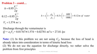 28
Problem 3 – contd…
2
2
0.95
2
V
h
g

Discharge through the venturimeter is
Q = a2V2 = 0.01767×1.574 = 0.02781 m3/s = 27.81 lps
Note: (1) In this problem we are not using Cd, because the loss of head is
already taken into consideration in terms of kinetic head loss
(2) We do not use the equation for discharge directly, we rather solve the
problem from first principles
2
2
0.12 0.95
2
V
g

2 1.574 /
V m s

600
1 0.3 1 0.12
1000
m
o
h x m of water


   
     
   
 
 
Dr. Vijay G S, Professor, MIT, Manipal
 