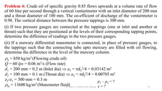 Problem 4: Crude oil of specific gravity 0.85 flows upwards at a volume rate of flow
of 60 litre per second through a vertical venturimeter with an inlet diameter of 200 mm
and a throat diameter of 100 mm. The co-efficient of discharge of the venturimeter is
0.98. The vertical distance between the pressure tappings is 300 mm.
(i) If two pressure gauges are connected at the tappings (one at inlet and another at
throat) such that they are positioned at the levels of their corresponding tapping points,
determine the difference of readings in the two pressure gauges.
(ii) If a mercury differential manometer is connected, in place of pressure gauges, to
the tappings such that the connecting tube upto mercury are filled with oil flowing,
determine the difference in the level of the mercury column.
29
o = 850 kg/m3 (Flowing crude oil)
Q = 60 lps = 0.06 m3/s (Flow rate)
d1 = 200 mm = 0.2 m (Inlet dia)  a1 = d1
2/4 = 0.03142 m2
d2 = 100 mm = 0.1 m (Throat dia)  a2 = d2
2/4 = 0.00785 m2
z2-z1 = 300 mm = 0.3 m
m = 13600 kg/m3 (Manometer fluid)
p1 – p2 = ?
x = ?
Dr. Vijay G S, Professor, MIT, Manipal
 