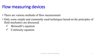 Flow measuring devices
• There are various methods of flow measurement
• Only some simple and commonly used techniques based on the principles of
fluid mechanics are discussed.
 Bernoulli’s equation
 Continuity equation
3
Dr. Vijay G S, Professor, MIT, Manipal
 