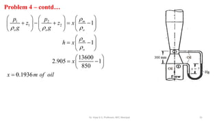 31
Problem 4 – contd…
1 2
1 2 1
1
13600
2.905 1
850
0.1936
m
o o o
m
o
p p
z z x
g g
h x
x
x m of oil

  


     
    
     
     
 
 
 
 
 
 
 
 

Dr. Vijay G S, Professor, MIT, Manipal
 