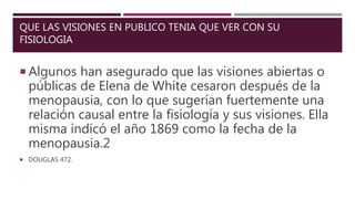 QUE LAS VISIONES EN PUBLICO TENIA QUE VER CON SU
FISIOLOGIA
 Algunos han asegurado que las visiones abiertas o
públicas de Elena de White cesaron después de la
menopausia, con lo que sugerían fuertemente una
relación causal entre la fisiología y sus visiones. Ella
misma indicó el año 1869 como la fecha de la
menopausia.2
 DOUGLAS 472.
 