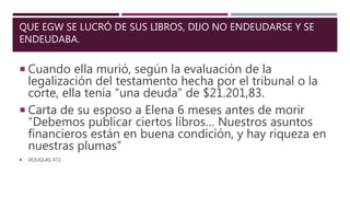 QUE EGW SE LUCRÓ DE SUS LIBROS, DIJO NO ENDEUDARSE Y SE
ENDEUDABA.
 Cuando ella murió, según la evaluación de la
legalización del testamento hecha por el tribunal o la
corte, ella tenía “una deuda” de $21.201,83.
 Carta de su esposo a Elena 6 meses antes de morir
“Debemos publicar ciertos libros… Nuestros asuntos
financieros están en buena condición, y hay riqueza en
nuestras plumas”
 DOUGLAS 472.
 