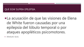 QUE EGW SUFRIA EPILEPSIA.
La acusación de que las visiones de Elena
de White fueron causadas por una
epilepsia del lóbulo temporal o por
ataques apopléticos psicomotores.
 DOUGLAS 62,63,
 