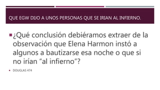 QUE EGW DIJO A UNOS PERSONAS QUE SE IRIAN AL INFIERNO.
¿Qué conclusión debiéramos extraer de la
observación que Elena Harmon instó a
algunos a bautizarse esa noche o que si
no irían “al infierno”?
 DOUGLAS 474
 