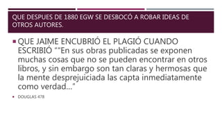 QUE DESPUES DE 1880 EGW SE DESBOCÓ A ROBAR IDEAS DE
OTROS AUTORES.
 QUE JAIME ENCUBRIÓ EL PLAGIÓ CUANDO
ESCRIBIÓ ““En sus obras publicadas se exponen
muchas cosas que no se pueden encontrar en otros
libros, y sin embargo son tan claras y hermosas que
la mente desprejuiciada las capta inmediatamente
como verdad…”
 DOUGLAS 478
 