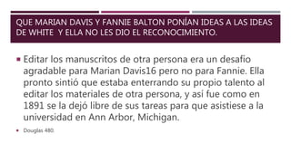QUE MARIAN DAVIS Y FANNIE BALTON PONÍAN IDEAS A LAS IDEAS
DE WHITE Y ELLA NO LES DIO EL RECONOCIMIENTO.
 Editar los manuscritos de otra persona era un desafío
agradable para Marian Davis16 pero no para Fannie. Ella
pronto sintió que estaba enterrando su propio talento al
editar los materiales de otra persona, y así fue como en
1891 se la dejó libre de sus tareas para que asistiese a la
universidad en Ann Arbor, Michigan.
 Douglas 480.
 