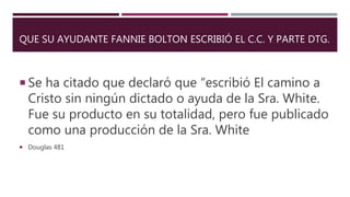 QUE SU AYUDANTE FANNIE BOLTON ESCRIBIÓ EL C.C. Y PARTE DTG.
 Se ha citado que declaró que “escribió El camino a
Cristo sin ningún dictado o ayuda de la Sra. White.
Fue su producto en su totalidad, pero fue publicado
como una producción de la Sra. White
 Douglas 481
 