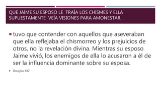QUE JAIME SU ESPOSO LE TRAÍA LOS CHISMES Y ELLA
SUPUESTAMENTE VEÍA VISIONES PARA AMONESTAR.
 tuvo que contender con aquellos que aseveraban
que ella reflejaba el chismorreo y los prejuicios de
otros, no la revelación divina. Mientras su esposo
Jaime vivió, los enemigos de ella lo acusaron a él de
ser la influencia dominante sobre su esposa.
 Douglas 482
 