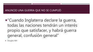 ANUNCIO UNA GUERRA QUE NO SE CUMPLIÓ
“Cuando Inglaterra declare la guerra,
todas las naciones tendrán un interés
propio que satisfacer, y habrá guerra
general, confusión general”
 Douglas 489.
 
