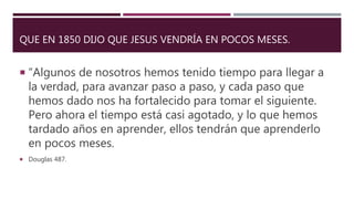 QUE EN 1850 DIJO QUE JESUS VENDRÍA EN POCOS MESES.
 “Algunos de nosotros hemos tenido tiempo para llegar a
la verdad, para avanzar paso a paso, y cada paso que
hemos dado nos ha fortalecido para tomar el siguiente.
Pero ahora el tiempo está casi agotado, y lo que hemos
tardado años en aprender, ellos tendrán que aprenderlo
en pocos meses.
 Douglas 487.
 