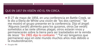 QUE EN 1857 EN VISIÓN VIÓ EL FIN CERCA.
 El 27 de mayo de 1856, en una conferencia en Battle Creek, se
le dio a Elena de White una visión de “los dos caminos” “Se
me mostró el grupo presente en la conferencia. Dijo el ángel:
‘Algunos [serán] alimento para los gusanos, otros [se verán]
sometidos a las siete últimas plagas, otros estarán vivos y
permanecerán sobre la tierra para ser trasladados en la venida
de Jesús’ “En 1901 dijo lo contrario: ”.“Tal vez tengamos que
permanecer aquí en este mundo muchos años más debido a
la insubordinación,
 Douglas 488
 