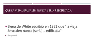 QUE LA VIEJA JERUSALÉN NUNCA SERIA REEDIFICADA.
 Elena de White escribió en 1851 que “la vieja
Jerusalén nunca [sería]… edificada”
 Douglas 488
 