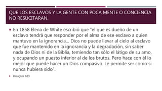 QUE LOS ESCLAVOS Y LA GENTE CON POCA MENTE O CONCIENCIA
NO RESUCITARAN.
 En 1858 Elena de White escribió que “el que es dueño de un
esclavo tendrá que responder por el alma de ese esclavo a quien
mantuvo en la ignorancia… Dios no puede llevar al cielo al esclavo
que fue mantenido en la ignorancia y la degradación, sin saber
nada de Dios ni de la Biblia, temiendo tan sólo el látigo de su amo,
y ocupando un puesto inferior al de los brutos. Pero hace con él lo
mejor que puede hacer un Dios compasivo. Le permite ser como si
nunca hubiera sido”.
 Douglas 489
 