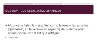 QUE EGW TUVO DESACIERTOS CIENTIFICOS
 Algunos señalan la frase, “Así como la luna y las estrellas
[“planetas”, en la versión en español] del sistema solar
brillan por la luz del sol que reflejan”
 Douglas 491
 
