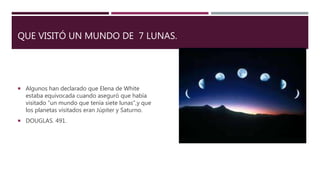 QUE VISITÓ UN MUNDO DE 7 LUNAS.
 Algunos han declarado que Elena de White
estaba equivocada cuando aseguró que había
visitado “un mundo que tenía siete lunas”,y que
los planetas visitados eran Júpiter y Saturno.
 DOUGLAS. 491.
 