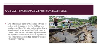 QUE LOS TERREMOTOS VIENEN POR INCENDIOS.
 Esta lista incluye: (1) La formación de estratos de
carbón está vinculada al diluvio. (2) El carbón
produce petróleo. (3) Los incendios subterráneos
son alimentados por la combustión de tanto el
carbón como del petróleo. (4) El agua añadida a
los incendios subterráneos produce explosiones,
y de esta manera terremotos. (5) Los terremotos
y la acción volcánica.
 