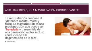 ABRIL 1864 DIJO QUE LA MASTURBACIÓN PRODUCE CÁNCER.
La masturbación conduce al
“deterioro mental, moral y
físico. La masturbación es una
predisposición que puede ser
“heredada y transmitida de
una generación a otra, incluso
conduciendo a la
degeneración de la raza”.
 Douglas 493.
 