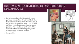 QUE EGW ATACÓ LA FENOLOGÍA PERO SUS HIJOS FUERON
EXAMINADOS ASI.
 Dr. Jackson en Dansville, Nueva York, como
parte del examen físico de rutina, el Dr. Jackson
hizo una “lectura” frenológica de las cabezas de
los dos hijos de los White, Willie y Edson. Elena
de White informó de este evento en una carta
personal. ¿Qué estaba indicando la Sra. White
mediante este examen frenológico? ¿Estaba
contradiciendo su propio consejo?
 Douglas.494.
 