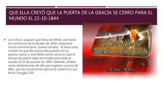 QUE ELLA CREYÓ QUE LA PUERTA DE LA GRACIA SE CERRO PARA EL
MUNDO EL 22-10-1844
 Los críticos arguyen que Elena de White, aun hasta
los comienzos de la década de 1850, sostenía la
noción extrema de la “puerta cerrada”. Al hacer esto,
insisten en que ella estuvo de acuerdo con su
esposo, Jaime, y José Bates (entre otros) en que el
tiempo de gracia había terminado para todo el
mundo el 22 de octubre de 1844. Además, señalan
varias declaraciones de ella que sugieren, a juicio de
ellos, que las conversiones genuinas cesaron en esa
fecha. Douglas 500
 