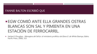 FANNIE BALTON ESCRIBIÓ QUE
EGW COMIÓ ANTE ELLA GRANDES OSTRAS
BLANCAS SON SAL Y PIMIENTA EN UNA
ESTACIÓN DE FERROCARRIL.
 Herbert E.Douglass, Mensajera del Señor: el ministerio profético de Elena G. de White (Nampa, Idaho:
Pacific Press, 2000), 315
 