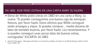 EN 1882. EGW PIDIO OSTRAS EN UNA CARTA MARY SU NUERA
 Elena de White pidió ostras en 1882 en una carta a Mary, su
nuera: “Si puedes conseguirme una buena caja de arenques
frescos, por favor hazlo. Estos últimos que Willie consiguió
están amargos y viejos. Si puedes comprar… media docena de
latas de tomates buenos, por favor hazlo. Los necesitaremos. Y
si puedes conseguir unas pocas latas de buenas ostras,
consíguelas”.51CARTA 16 1882.
 Herbert E.Douglass, Mensajera del Señor: el ministerio profético de Elena G. de White (Nampa, Idaho: Pacific
Press, 2000), 316
 