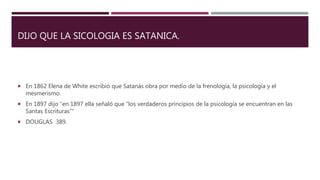 DIJO QUE LA SICOLOGIA ES SATANICA.
 En 1862 Elena de White escribió que Satanás obra por medio de la frenología, la psicología y el
mesmerismo.
 En 1897 dijo “en 1897 ella señaló que “los verdaderos principios de la psicología se encuentran en las
Santas Escrituras””
 DOUGLAS 389.
 