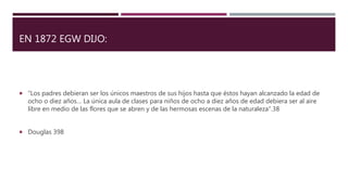 EN 1872 EGW DIJO:
 “Los padres debieran ser los únicos maestros de sus hijos hasta que éstos hayan alcanzado la edad de
ocho o diez años… La única aula de clases para niños de ocho a diez años de edad debiera ser al aire
libre en medio de las flores que se abren y de las hermosas escenas de la naturaleza”.38
 Douglas 398
 