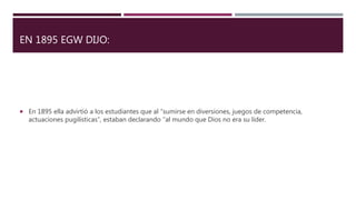 EN 1895 EGW DIJO:
 En 1895 ella advirtió a los estudiantes que al “sumirse en diversiones, juegos de competencia,
actuaciones pugilísticas”, estaban declarando “al mundo que Dios no era su líder.
 